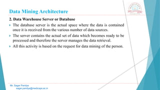 Data Mining Architecture
Mr. Sagar Pandya
sagar.pandya@medicaps.ac.in
2. Data Warehouse Server or Database
 The database server is the actual space where the data is contained
once it is received from the various number of data sources.
 The server contains the actual set of data which becomes ready to be
processed and therefore the server manages the data retrieval.
 All this activity is based on the request for data mining of the person.
 