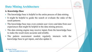 Data Mining Architecture
Mr. Sagar Pandya
sagar.pandya@medicaps.ac.in
6. Knowledge Base
 The knowledge base is helpful in the entire process of data mining.
 It might be helpful to guide the search or evaluate the stake of the
result patterns.
 The knowledge base may even contain user views and data from user
experiences that might be helpful in the data mining process.
 The data mining engine may receive inputs from the knowledge base
to make the result more accurate and reliable.
 The pattern assessment module regularly interacts with the
knowledge base to get inputs, and also update it.
 