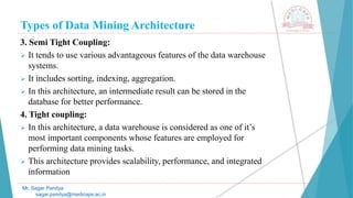Types of Data Mining Architecture
Mr. Sagar Pandya
sagar.pandya@medicaps.ac.in
3. Semi Tight Coupling:
 It tends to use various advantageous features of the data warehouse
systems.
 It includes sorting, indexing, aggregation.
 In this architecture, an intermediate result can be stored in the
database for better performance.
4. Tight coupling:
 In this architecture, a data warehouse is considered as one of it’s
most important components whose features are employed for
performing data mining tasks.
 This architecture provides scalability, performance, and integrated
information
 