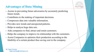 Advantages of Data Mining
Mr. Sagar Pandya
sagar.pandya@medicaps.ac.in
 Assists in preventing future adversaries by accurately predicting
future trends.
 Contributes to the making of important decisions.
 Compresses data into valuable information.
 Provides new trends and unexpected patterns.
 Helps to analyze huge data sets.
 Aids companies to find, attract and retain customers.
 Helps the company to improve its relationship with the customers.
 Assist Companies to optimize their production according to the
likability of a certain product thus saving cost to the company.
 