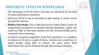 DIFFERENT TYPES OF KNOWLEDGE
Mr. Sagar Pandya
sagar.pandya@medicaps.ac.in
 The advantage of OLAP tools is that they are optimized for the kind
of search and analysis operation.
 However, OLAP is not as powerful as data mining; it cannot search
for optimal solutions.
 Hidden Knowledge This is data that can be found relative easily by
using pattern recognition or machine learning algorithms. Again, one
could use SQL to find these patterns but this would probably prove
extremely time-consuming.
 A pattern recognition algorithm could find regularities in a database
in minutes or at most a couple of hours, whereas you would have to
spend months using SQL to achieve the same result. Here
information that can be obtained through data mining techniques.
 