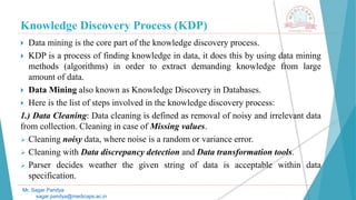Knowledge Discovery Process (KDP)
Mr. Sagar Pandya
sagar.pandya@medicaps.ac.in
 Data mining is the core part of the knowledge discovery process.
 KDP is a process of finding knowledge in data, it does this by using data mining
methods (algorithms) in order to extract demanding knowledge from large
amount of data.
 Data Mining also known as Knowledge Discovery in Databases.
 Here is the list of steps involved in the knowledge discovery process:
1.) Data Cleaning: Data cleaning is defined as removal of noisy and irrelevant data
from collection. Cleaning in case of Missing values.
 Cleaning noisy data, where noise is a random or variance error.
 Cleaning with Data discrepancy detection and Data transformation tools.
 Parser decides weather the given string of data is acceptable within data
specification.
 