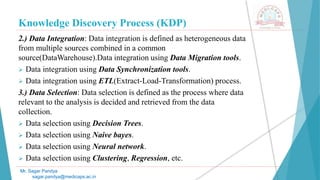 Knowledge Discovery Process (KDP)
Mr. Sagar Pandya
sagar.pandya@medicaps.ac.in
2.) Data Integration: Data integration is defined as heterogeneous data
from multiple sources combined in a common
source(DataWarehouse).Data integration using Data Migration tools.
 Data integration using Data Synchronization tools.
 Data integration using ETL(Extract-Load-Transformation) process.
3.) Data Selection: Data selection is defined as the process where data
relevant to the analysis is decided and retrieved from the data
collection.
 Data selection using Decision Trees.
 Data selection using Naive bayes.
 Data selection using Neural network.
 Data selection using Clustering, Regression, etc.
 