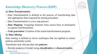 Knowledge Discovery Process (KDP)
Mr. Sagar Pandya
sagar.pandya@medicaps.ac.in
4.) Data Transformation:
 Data Transformation is defined as the process of transforming data
into appropriate form required by mining procedure.
 Data Transformation is a two step process:
 Data Mapping: Assigning elements from source base to destination
to capture transformations.
 Code generation: Creation of the actual transformation program.
5.) Data Mining:
Data mining is defined as clever techniques that are applied to extract
patterns potentially useful.
Transforms task relevant data into patterns.
 Decides purpose of model using classification or characterization.
 