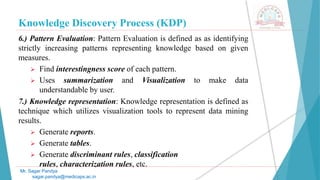 Knowledge Discovery Process (KDP)
Mr. Sagar Pandya
sagar.pandya@medicaps.ac.in
6.) Pattern Evaluation: Pattern Evaluation is defined as as identifying
strictly increasing patterns representing knowledge based on given
measures.
 Find interestingness score of each pattern.
 Uses summarization and Visualization to make data
understandable by user.
7.) Knowledge representation: Knowledge representation is defined as
technique which utilizes visualization tools to represent data mining
results.
 Generate reports.
 Generate tables.
 Generate discriminant rules, classification
rules, characterization rules, etc.
 
