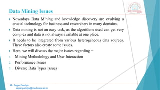 Data Mining Issues
Mr. Sagar Pandya
sagar.pandya@medicaps.ac.in
 Nowadays Data Mining and knowledge discovery are evolving a
crucial technology for business and researchers in many domains.
 Data mining is not an easy task, as the algorithms used can get very
complex and data is not always available at one place.
 It needs to be integrated from various heterogeneous data sources.
These factors also create some issues.
 Here, we will discuss the major issues regarding −
1. Mining Methodology and User Interaction
2. Performance Issues
3. Diverse Data Types Issues
 