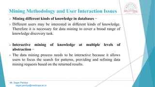 Mining Methodology and User Interaction Issues
Mr. Sagar Pandya
sagar.pandya@medicaps.ac.in
 Mining different kinds of knowledge in databases −
 Different users may be interested in different kinds of knowledge.
Therefore it is necessary for data mining to cover a broad range of
knowledge discovery task.
 Interactive mining of knowledge at multiple levels of
abstraction −
 The data mining process needs to be interactive because it allows
users to focus the search for patterns, providing and refining data
mining requests based on the returned results.
 