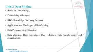 Unit-2 Data Mining
 Basics of Data Mining ,
 Data mining techniques,
 KDP (Knowledge Discovery Process),
 Application and Challenges of Data Mining,
 Data Pre-processing: Overview,
 Data cleaning, Data integration, Data reduction, Data transformation and
discretization.
Mr. Sagar Pandya
sagar.pandya@medicaps.ac.in
 