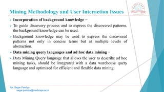 Mining Methodology and User Interaction Issues
Mr. Sagar Pandya
sagar.pandya@medicaps.ac.in
 Incorporation of background knowledge −
 To guide discovery process and to express the discovered patterns,
the background knowledge can be used.
 Background knowledge may be used to express the discovered
patterns not only in concise terms but at multiple levels of
abstraction.
 Data mining query languages and ad hoc data mining −
 Data Mining Query language that allows the user to describe ad hoc
mining tasks, should be integrated with a data warehouse query
language and optimized for efficient and flexible data mining.
 