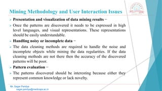 Mining Methodology and User Interaction Issues
Mr. Sagar Pandya
sagar.pandya@medicaps.ac.in
 Presentation and visualization of data mining results −
 Once the patterns are discovered it needs to be expressed in high
level languages, and visual representations. These representations
should be easily understandable.
 Handling noisy or incomplete data −
 The data cleaning methods are required to handle the noise and
incomplete objects while mining the data regularities. If the data
cleaning methods are not there then the accuracy of the discovered
patterns will be poor.
 Pattern evaluation −
 The patterns discovered should be interesting because either they
represent common knowledge or lack novelty.
 