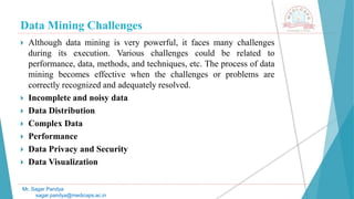 Data Mining Challenges
Mr. Sagar Pandya
sagar.pandya@medicaps.ac.in
 Although data mining is very powerful, it faces many challenges
during its execution. Various challenges could be related to
performance, data, methods, and techniques, etc. The process of data
mining becomes effective when the challenges or problems are
correctly recognized and adequately resolved.
 Incomplete and noisy data
 Data Distribution
 Complex Data
 Performance
 Data Privacy and Security
 Data Visualization
 