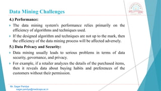 Data Mining Challenges
Mr. Sagar Pandya
sagar.pandya@medicaps.ac.in
4.) Performance:
 The data mining system's performance relies primarily on the
efficiency of algorithms and techniques used.
 If the designed algorithm and techniques are not up to the mark, then
the efficiency of the data mining process will be affected adversely.
5.) Data Privacy and Security:
 Data mining usually leads to serious problems in terms of data
security, governance, and privacy.
 For example, if a retailer analyzes the details of the purchased items,
then it reveals data about buying habits and preferences of the
customers without their permission.
 