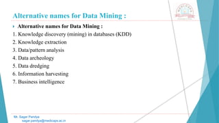 Alternative names for Data Mining :
Mr. Sagar Pandya
sagar.pandya@medicaps.ac.in
 Alternative names for Data Mining :
1. Knowledge discovery (mining) in databases (KDD)
2. Knowledge extraction
3. Data/pattern analysis
4. Data archeology
5. Data dredging
6. Information harvesting
7. Business intelligence
 