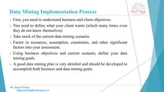 Data Mining Implementation Process
Mr. Sagar Pandya
sagar.pandya@medicaps.ac.in
 First, you need to understand business and client objectives.
 You need to define what your client wants (which many times even
they do not know themselves)
 Take stock of the current data mining scenario.
 Factor in resources, assumption, constraints, and other significant
factors into your assessment.
 Using business objectives and current scenario, define your data
mining goals.
 A good data mining plan is very detailed and should be developed to
accomplish both business and data mining goals.
 