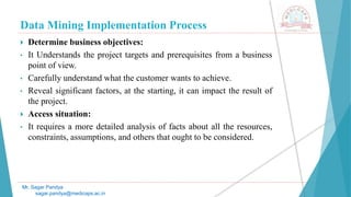 Data Mining Implementation Process
Mr. Sagar Pandya
sagar.pandya@medicaps.ac.in
 Determine business objectives:
• It Understands the project targets and prerequisites from a business
point of view.
• Carefully understand what the customer wants to achieve.
• Reveal significant factors, at the starting, it can impact the result of
the project.
 Access situation:
• It requires a more detailed analysis of facts about all the resources,
constraints, assumptions, and others that ought to be considered.
 