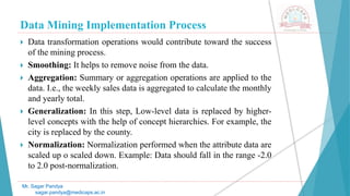 Data Mining Implementation Process
Mr. Sagar Pandya
sagar.pandya@medicaps.ac.in
 Data transformation operations would contribute toward the success
of the mining process.
 Smoothing: It helps to remove noise from the data.
 Aggregation: Summary or aggregation operations are applied to the
data. I.e., the weekly sales data is aggregated to calculate the monthly
and yearly total.
 Generalization: In this step, Low-level data is replaced by higher-
level concepts with the help of concept hierarchies. For example, the
city is replaced by the county.
 Normalization: Normalization performed when the attribute data are
scaled up o scaled down. Example: Data should fall in the range -2.0
to 2.0 post-normalization.
 