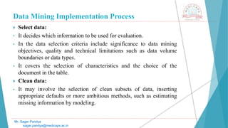 Data Mining Implementation Process
Mr. Sagar Pandya
sagar.pandya@medicaps.ac.in
 Select data:
• It decides which information to be used for evaluation.
• In the data selection criteria include significance to data mining
objectives, quality and technical limitations such as data volume
boundaries or data types.
• It covers the selection of characteristics and the choice of the
document in the table.
 Clean data:
• It may involve the selection of clean subsets of data, inserting
appropriate defaults or more ambitious methods, such as estimating
missing information by modeling.
 