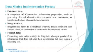 Data Mining Implementation Process
Mr. Sagar Pandya
sagar.pandya@medicaps.ac.in
 Construct data:
• It comprises of Constructive information preparation, such as
generating derived characteristics, complete new documents, or
transformed values of current characteristics.
 Integrate data:
• Integrate data refers to the methods whereby data is combined from
various tables, or documents to create new documents or values.
 Format data:
• Formatting data refer mainly to linguistic changes produced to
information that does not alter their significance but may require a
modeling tool.
 
