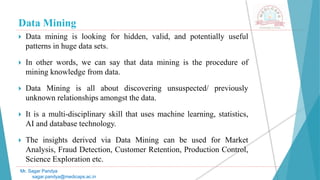 Data Mining
 Data mining is looking for hidden, valid, and potentially useful
patterns in huge data sets.
 In other words, we can say that data mining is the procedure of
mining knowledge from data.
 Data Mining is all about discovering unsuspected/ previously
unknown relationships amongst the data.
 It is a multi-disciplinary skill that uses machine learning, statistics,
AI and database technology.
 The insights derived via Data Mining can be used for Market
Analysis, Fraud Detection, Customer Retention, Production Control,
Science Exploration etc.
Mr. Sagar Pandya
sagar.pandya@medicaps.ac.in
 