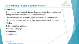 Data Mining Implementation Process
Mr. Sagar Pandya
sagar.pandya@medicaps.ac.in
4. Modeling:
 In modeling, various modeling methods are selected and applied, and
their parameters are measured to optimum values.
 Some methods gave particular requirements on the form of data.
 Therefore, stepping back to the data preparation phase is necessary.
 Tasks:
• Select modeling technique
• Generate test design
• Build model
• Access model
 