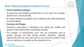 Data Mining Implementation Process
Mr. Sagar Pandya
sagar.pandya@medicaps.ac.in
 Select modeling technique:
• It selects the real modeling method that is to be used. For example,
decision tree, neural network.
• If various methods are applied, then it performs this task individually
for each method.
 Generate test Design:
• Generate a procedure or mechanism for testing the validity and
quality of the model before constructing a model.
• For example, in classification, error rates are commonly used as
quality measures for data mining models. Therefore, typically
separate the data set into train and test set, build the model on the
train set and assess its quality on the separate test set.
 