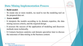 Data Mining Implementation Process
Mr. Sagar Pandya
sagar.pandya@medicaps.ac.in
 Build model:
• To create one or more models, we need to run the modeling tool on
the prepared data set.
 Assess model:
• It interprets the models according to its domain expertise, the data
mining success criteria, and the required design.
• It assesses the success of the application of modeling and discovers
methods more technically.
• It Contacts business analytics and domain specialists later to discuss
the outcomes of data mining in the business context.
 