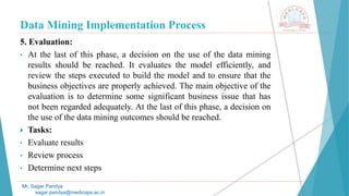 Data Mining Implementation Process
Mr. Sagar Pandya
sagar.pandya@medicaps.ac.in
5. Evaluation:
• At the last of this phase, a decision on the use of the data mining
results should be reached. It evaluates the model efficiently, and
review the steps executed to build the model and to ensure that the
business objectives are properly achieved. The main objective of the
evaluation is to determine some significant business issue that has
not been regarded adequately. At the last of this phase, a decision on
the use of the data mining outcomes should be reached.
 Tasks:
• Evaluate results
• Review process
• Determine next steps
 