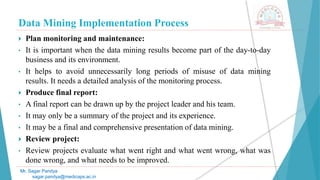 Data Mining Implementation Process
Mr. Sagar Pandya
sagar.pandya@medicaps.ac.in
 Plan monitoring and maintenance:
• It is important when the data mining results become part of the day-to-day
business and its environment.
• It helps to avoid unnecessarily long periods of misuse of data mining
results. It needs a detailed analysis of the monitoring process.
 Produce final report:
• A final report can be drawn up by the project leader and his team.
• It may only be a summary of the project and its experience.
• It may be a final and comprehensive presentation of data mining.
 Review project:
• Review projects evaluate what went right and what went wrong, what was
done wrong, and what needs to be improved.
 