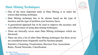 Data Mining Techniques
Mr. Sagar Pandya
sagar.pandya@medicaps.ac.in
 One of the most important tasks in Data Mining is to select the
correct data mining technique.
 Data Mining technique has to be chosen based on the type of
business and the type of problem your business faces.
 A generalized approach has to be used to improve the accuracy and
cost-effectiveness of using data mining techniques.
 There are basically seven main Data Mining techniques which are
discussed.
 There are also a lot of other Data Mining techniques but these seven
are considered more frequently used by business people.
• Statistics, Clustering, Visualization, Decision Tree, Association
Rules, Neural Networks, Classification.
 