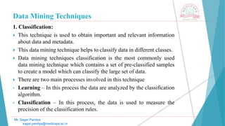 Data Mining Techniques
Mr. Sagar Pandya
sagar.pandya@medicaps.ac.in
1. Classification:
 This technique is used to obtain important and relevant information
about data and metadata.
 This data mining technique helps to classify data in different classes.
 Data mining techniques classification is the most commonly used
data mining technique which contains a set of pre-classified samples
to create a model which can classify the large set of data.
 There are two main processes involved in this technique
• Learning – In this process the data are analyzed by the classification
algorithm.
• Classification – In this process, the data is used to measure the
precision of the classification rules.
 