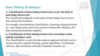 Data Mining Techniques
Mr. Sagar Pandya
sagar.pandya@medicaps.ac.in
iii. Classification of data mining frameworks as per the kind of
knowledge discovered:
This classification depends on the types of knowledge discovered or
data mining functionalities.
For example, discrimination, classification, clustering, characterization,
etc. some frameworks tend to be extensive frameworks offering a few
data mining functionalities together..
iv. Classification of data mining frameworks according to data
mining techniques used:
This classification is as per the data analysis approach utilized, such as
neural networks, machine learning, genetic algorithms, visualization,
statistics, data warehouse-oriented or database-oriented, etc.
 