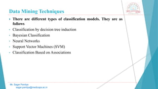 Data Mining Techniques
Mr. Sagar Pandya
sagar.pandya@medicaps.ac.in
 There are different types of classification models. They are as
follows
• Classification by decision tree induction
• Bayesian Classification
• Neural Networks
• Support Vector Machines (SVM)
• Classification Based on Associations
 