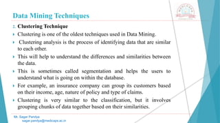 Data Mining Techniques
Mr. Sagar Pandya
sagar.pandya@medicaps.ac.in
2. Clustering Technique
 Clustering is one of the oldest techniques used in Data Mining.
 Clustering analysis is the process of identifying data that are similar
to each other.
 This will help to understand the differences and similarities between
the data.
 This is sometimes called segmentation and helps the users to
understand what is going on within the database.
 For example, an insurance company can group its customers based
on their income, age, nature of policy and type of claims.
 Clustering is very similar to the classification, but it involves
grouping chunks of data together based on their similarities.
 