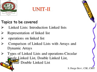 UNIT-II
Topics to be covered
 Linked Lists: Introduction Linked lists
 Representation of linked list
 operations on linked list
 Comparison of Linked Lists with Arrays and
Dynamic Arrays
 Types of Linked Lists and operations-Circular
Single Linked List, Double Linked List,
Circular Double Linked List
S. Durga Devi , CSE, CBIT
 