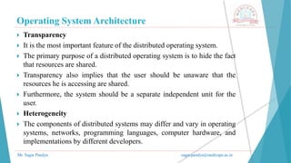 Operating System Architecture
Mr. Sagar Pandya sagar.pandya@medicaps.ac.in
 Transparency
 It is the most important feature of the distributed operating system.
 The primary purpose of a distributed operating system is to hide the fact
that resources are shared.
 Transparency also implies that the user should be unaware that the
resources he is accessing are shared.
 Furthermore, the system should be a separate independent unit for the
user.
 Heterogeneity
 The components of distributed systems may differ and vary in operating
systems, networks, programming languages, computer hardware, and
implementations by different developers.
 