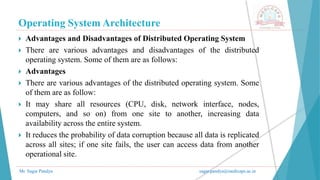 Operating System Architecture
Mr. Sagar Pandya sagar.pandya@medicaps.ac.in
 Advantages and Disadvantages of Distributed Operating System
 There are various advantages and disadvantages of the distributed
operating system. Some of them are as follows:
 Advantages
 There are various advantages of the distributed operating system. Some
of them are as follow:
 It may share all resources (CPU, disk, network interface, nodes,
computers, and so on) from one site to another, increasing data
availability across the entire system.
 It reduces the probability of data corruption because all data is replicated
across all sites; if one site fails, the user can access data from another
operational site.
 