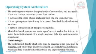 Operating System Architecture
Mr. Sagar Pandya sagar.pandya@medicaps.ac.in
 The entire system operates independently of one another, and as a result,
if one site crashes, the entire system does not halt.
 It increases the speed of data exchange from one site to another site.
 It is an open system since it may be accessed from both local and remote
locations.
 It helps in the reduction of data processing time.
 Most distributed systems are made up of several nodes that interact to
make them fault-tolerant. If a single machine fails, the system remains
operational.
 Disadvantages
 The system must decide which jobs must be executed when they must be
executed, and where they must be executed. A scheduler has limitations,
which can lead to underutilized hardware and unpredictable runtimes.
 