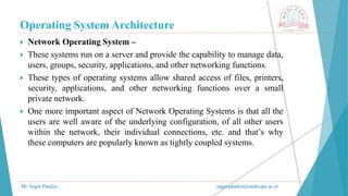 Operating System Architecture
Mr. Sagar Pandya sagar.pandya@medicaps.ac.in
 Network Operating System –
 These systems run on a server and provide the capability to manage data,
users, groups, security, applications, and other networking functions.
 These types of operating systems allow shared access of files, printers,
security, applications, and other networking functions over a small
private network.
 One more important aspect of Network Operating Systems is that all the
users are well aware of the underlying configuration, of all other users
within the network, their individual connections, etc. and that’s why
these computers are popularly known as tightly coupled systems.
 
