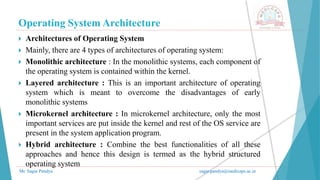 Operating System Architecture
Mr. Sagar Pandya sagar.pandya@medicaps.ac.in
 Architectures of Operating System
 Mainly, there are 4 types of architectures of operating system:
 Monolithic architecture : In the monolithic systems, each component of
the operating system is contained within the kernel.
 Layered architecture : This is an important architecture of operating
system which is meant to overcome the disadvantages of early
monolithic systems
 Microkernel architecture : In microkernel architecture, only the most
important services are put inside the kernel and rest of the OS service are
present in the system application program.
 Hybrid architecture : Combine the best functionalities of all these
approaches and hence this design is termed as the hybrid structured
operating system
 