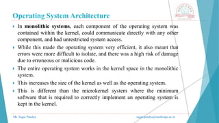 Operating System Architecture
Mr. Sagar Pandya sagar.pandya@medicaps.ac.in
 In monolithic systems, each component of the operating system was
contained within the kernel, could communicate directly with any other
component, and had unrestricted system access.
 While this made the operating system very efficient, it also meant that
errors were more difficult to isolate, and there was a high risk of damage
due to erroneous or malicious code.
 The entire operating system works in the kernel space in the monolithic
system.
 This increases the size of the kernel as well as the operating system.
 This is different than the microkernel system where the minimum
software that is required to correctly implement an operating system is
kept in the kernel.
 
