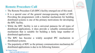 Remote Procedure Call
 The Remote Procedure Call (RPC) facility emerged out of this need.
 It is a special case of the general message-passing model of IPC.
Providing the programmers with a familiar mechanism for building
distributed systems is one of the primary motivations for developing
the RPC facility.
 While the RPC facility is not a universal panacea for all types of
distributed applications, it does provide a valuable communication
mechanism that is suitable for building a fairly large number of
distributed applications.
 The RPC has become a widely accepted IPC mechanism in
distributed systems.
 The popularity of RPC as the primary communication mechanism for
distributed applications is due to its following features:
Mr. Sagar Pandya
sagar.pandya@medicaps.ac.in
 