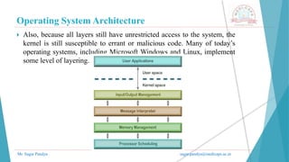 Operating System Architecture
Mr. Sagar Pandya sagar.pandya@medicaps.ac.in
 Also, because all layers still have unrestricted access to the system, the
kernel is still susceptible to errant or malicious code. Many of today’s
operating systems, including Microsoft Windows and Linux, implement
some level of layering.
 