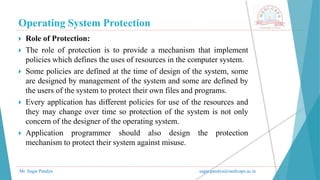 Operating System Protection
Mr. Sagar Pandya sagar.pandya@medicaps.ac.in
 Role of Protection:
 The role of protection is to provide a mechanism that implement
policies which defines the uses of resources in the computer system.
 Some policies are defined at the time of design of the system, some
are designed by management of the system and some are defined by
the users of the system to protect their own files and programs.
 Every application has different policies for use of the resources and
they may change over time so protection of the system is not only
concern of the designer of the operating system.
 Application programmer should also design the protection
mechanism to protect their system against misuse.
 