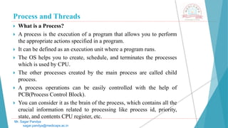 Process and Threads
 What is a Process?
 A process is the execution of a program that allows you to perform
the appropriate actions specified in a program.
 It can be defined as an execution unit where a program runs.
 The OS helps you to create, schedule, and terminates the processes
which is used by CPU.
 The other processes created by the main process are called child
process.
 A process operations can be easily controlled with the help of
PCB(Process Control Block).
 You can consider it as the brain of the process, which contains all the
crucial information related to processing like process id, priority,
state, and contents CPU register, etc.
Mr. Sagar Pandya
sagar.pandya@medicaps.ac.in
 