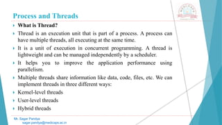 Process and Threads
 What is Thread?
 Thread is an execution unit that is part of a process. A process can
have multiple threads, all executing at the same time.
 It is a unit of execution in concurrent programming. A thread is
lightweight and can be managed independently by a scheduler.
 It helps you to improve the application performance using
parallelism.
 Multiple threads share information like data, code, files, etc. We can
implement threads in three different ways:
 Kernel-level threads
 User-level threads
 Hybrid threads
Mr. Sagar Pandya
sagar.pandya@medicaps.ac.in
 