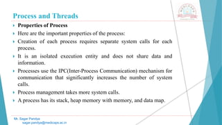 Process and Threads
 Properties of Process
 Here are the important properties of the process:
 Creation of each process requires separate system calls for each
process.
 It is an isolated execution entity and does not share data and
information.
 Processes use the IPC(Inter-Process Communication) mechanism for
communication that significantly increases the number of system
calls.
 Process management takes more system calls.
 A process has its stack, heap memory with memory, and data map.
Mr. Sagar Pandya
sagar.pandya@medicaps.ac.in
 