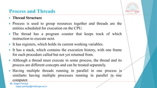 Process and Threads
 Thread Structure
 Process is used to group resources together and threads are the
entities scheduled for execution on the CPU.
 The thread has a program counter that keeps track of which
instruction to execute next.
 It has registers, which holds its current working variables.
 It has a stack, which contains the execution history, with one frame
for each procedure called but not yet returned from.
 Although a thread must execute in some process, the thread and its
process are different concepts and can be treated separately.
 Having multiple threads running in parallel in one process is
similarto having multiple processes running in parallel in one
computer.
Mr. Sagar Pandya
sagar.pandya@medicaps.ac.in
 
