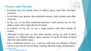 Process and Threads
 In former case, the threads share an address space, open files, and other
resources.
 In the latter case, process share physical memory, disks, printers and other
resources.
 In Fig. (a), we see three traditional processes. Each process has its own
address space and a single thread of control.
 In contrast, in Fig. (b), we see a single process with three threads of
control.
 Although in both cases we have three threads, in Fig. (a) each of them
operates in a different address space, whereas in Fig.(b) all three of them
share the same address space.
 Like a traditional process (i.e., a process with only one thread), a thread
can be in any one of several states: running, blocked, ready, or terminated.
Mr. Sagar Pandya
sagar.pandya@medicaps.ac.in
 