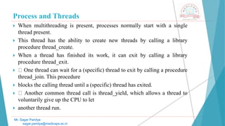 Process and Threads
 When multithreading is present, processes normally start with a single
thread present.
 This thread has the ability to create new threads by calling a library
procedure thread_create.
 When a thread has finished its work, it can exit by calling a library
procedure thread_exit.
 One thread can wait for a (specific) thread to exit by calling a procedure
thread_join. This procedure
 blocks the calling thread until a (specific) thread has exited.
 Another common thread call is thread_yield, which allows a thread to
voluntarily give up the CPU to let
 another thread run.
Mr. Sagar Pandya
sagar.pandya@medicaps.ac.in
 