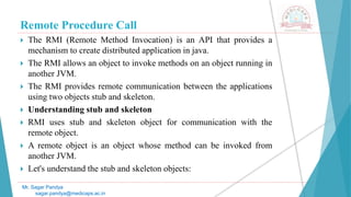 Remote Procedure Call
 The RMI (Remote Method Invocation) is an API that provides a
mechanism to create distributed application in java.
 The RMI allows an object to invoke methods on an object running in
another JVM.
 The RMI provides remote communication between the applications
using two objects stub and skeleton.
 Understanding stub and skeleton
 RMI uses stub and skeleton object for communication with the
remote object.
 A remote object is an object whose method can be invoked from
another JVM.
 Let's understand the stub and skeleton objects:
Mr. Sagar Pandya
sagar.pandya@medicaps.ac.in
 